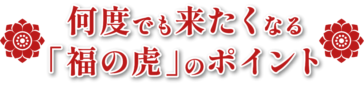 何度でも来たくなる「福の虎」のポイント